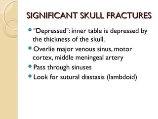 SIGNIFICANT SKULL FRACTURESSIGNIFICANT SKULL FRACTURES
“Depressed”: inner table is depressed by
the thickness of the skull.
Overlie major venous sinus, motor
cortex, middle meningeal artery
Pass through sinuses
Look for sutural diastasis (lambdoid)
 