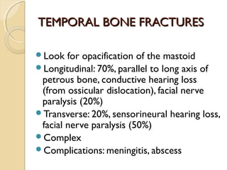 TEMPORAL BONE FRACTURESTEMPORAL BONE FRACTURES
Look for opacification of the mastoid
Longitudinal: 70%, parallel to long axis of
petrous bone, conductive hearing loss
(from ossicular dislocation), facial nerve
paralysis (20%)
Transverse: 20%, sensorineural hearing loss,
facial nerve paralysis (50%)
Complex
Complications: meningitis, abscess
 