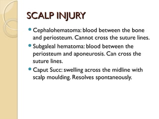SCALP INJURYSCALP INJURY
Cephalohematoma: blood between the bone
and periosteum. Cannot cross the suture lines.
Subgaleal hematoma: blood between the
periosteum and aponeurosis. Can cross the
suture lines.
Caput Succ: swelling across the midline with
scalp moulding. Resolves spontaneously.
 