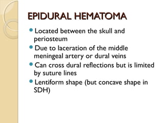 EPIDURAL HEMATOMAEPIDURAL HEMATOMA
Located between the skull and
periosteum
Due to laceration of the middle
meningeal artery or dural veins
Can cross dural reflections but is limited
by suture lines
Lentiform shape (but concave shape in
SDH)
 