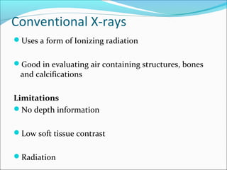 Conventional X-rays
Uses a form of Ionizing radiation
Good in evaluating air containing structures, bones
and calcifications
Limitations
No depth information
Low soft tissue contrast
Radiation
 