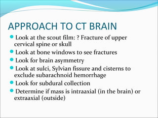 APPROACH TO CT BRAIN
Look at the scout film: ? Fracture of upper
cervical spine or skull
Look at bone windows to see fractures
Look for brain asymmetry
Look at sulci, Sylvian fissure and cisterns to
exclude subarachnoid hemorrhage
Look for subdural collection
Determine if mass is intraaxial (in the brain) or
extraaxial (outside)
 