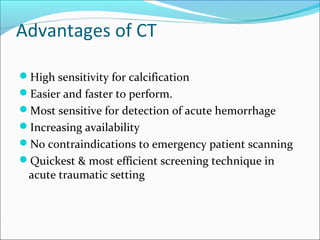 Advantages of CT
High sensitivity for calcification
Easier and faster to perform.
Most sensitive for detection of acute hemorrhage
Increasing availability
No contraindications to emergency patient scanning
Quickest & most efficient screening technique in
acute traumatic setting
 