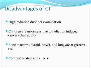 Disadvantages of CT
High radiation dose per examination
Children are more sensitive to radiation induced
cancers than adults
Bone marrow, thyroid, breast, and lung are at greatest
risk
Contrast related side effects
 