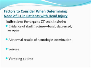 Factors to Consider When Determining
Need of CT in Patients with Head Injury
Indications for urgent CT scan include:
Evidence of skull fracture—basal, depressed,
or open
Abnormal results of neurologic examination
Seizure
Vomiting >1 time
 
