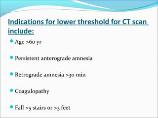 Indications for lower threshold for CT scan
include:
Age >60 yr
Persistent anterograde amnesia
Retrograde amnesia >30 min
Coagulopathy
Fall >5 stairs or >3 feet
 