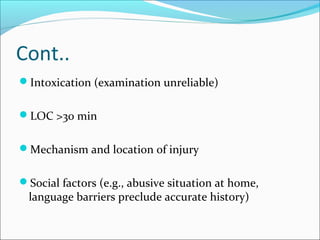 Cont..
Intoxication (examination unreliable)
LOC >30 min
Mechanism and location of injury
Social factors (e.g., abusive situation at home,
language barriers preclude accurate history)
 