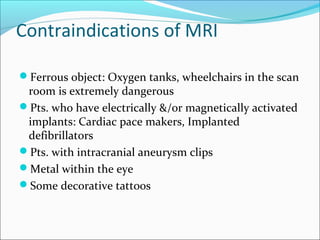 Contraindications of MRI
Ferrous object: Oxygen tanks, wheelchairs in the scan
room is extremely dangerous
Pts. who have electrically &/or magnetically activated
implants: Cardiac pace makers, Implanted
defibrillators
Pts. with intracranial aneurysm clips
Metal within the eye
Some decorative tattoos
 