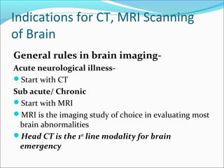 Indications for CT, MRI Scanning
of Brain
General rules in brain imaging-
Acute neurological illness-
Start with CT
Sub acute/ Chronic
Start with MRI
MRI is the imaging study of choice in evaluating most
brain abnormalities
Head CT is the 1st
line modality for brain
emergency
 