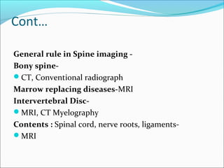 Cont…
General rule in Spine imaging -
Bony spine-
CT, Conventional radiograph
Marrow replacing diseases-MRI
Intervertebral Disc-
MRI, CT Myelography
Contents : Spinal cord, nerve roots, ligaments-
MRI
 