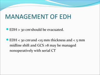 MANAGEMENT OF EDH
EDH > 30 cm3
should be evacuated.
EDH < 30 cm3
and <15 mm thickness and < 5 mm
midline shift and GCS >8 may be managed
nonoperatively with serial CT
 