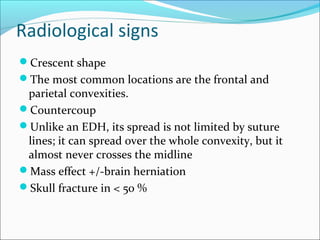 Radiological signs
Crescent shape
The most common locations are the frontal and
parietal convexities.
Countercoup
Unlike an EDH, its spread is not limited by suture
lines; it can spread over the whole convexity, but it
almost never crosses the midline
Mass effect +/-brain herniation
Skull fracture in < 50 %
 