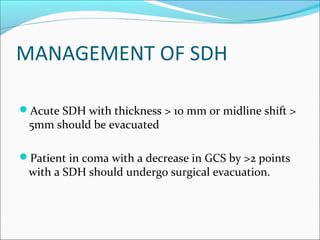 MANAGEMENT OF SDH
Acute SDH with thickness > 10 mm or midline shift >
5mm should be evacuated
Patient in coma with a decrease in GCS by >2 points
with a SDH should undergo surgical evacuation.
 