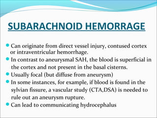 SUBARACHNOID HEMORRAGE
Can originate from direct vessel injury, contused cortex
or intraventricular hemorrhage.
In contrast to aneurysmal SAH, the blood is superficial in
the cortex and not present in the basal cisterns.
Usually focal (but diffuse from aneurysm)
In some instances, for example, if blood is found in the
sylvian fissure, a vascular study (CTA,DSA) is needed to
rule out an aneurysm rupture.
Can lead to communicating hydrocephalus
 