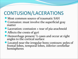 CONTUSION/LACERATIONS
Most common source of traumatic SAH
Contusion: must involve the superficial gray
matter
Laceration: contusion + tear of pia-arachnoid
Affects the crests of gyri
Hemorrhage present ½ cases and occur at right
angles to the cortical surface
Located near the irregular bony contours: poles of
frontal lobes, temporal lobes, inferior cerebellar
hemispheres
 