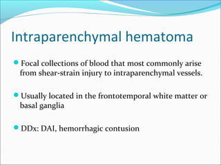 Intraparenchymal hematoma
Focal collections of blood that most commonly arise
from shear-strain injury to intraparenchymal vessels.
Usually located in the frontotemporal white matter or
basal ganglia
DDx: DAI, hemorrhagic contusion
 