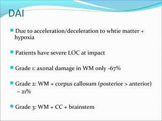 DAI
Due to acceleration/deceleration to whtie matter +
hypoxia
Patients have severe LOC at impact
Grade 1: axonal damage in WM only -67%
Grade 2: WM + corpus callosum (posterior > anterior)
– 21%
Grade 3: WM + CC + brainstem
 