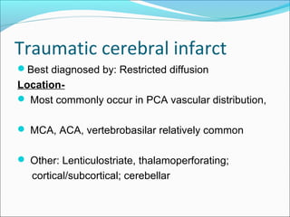 Traumatic cerebral infarct
Best diagnosed by: Restricted diffusion
Location-
 Most commonly occur in PCA vascular distribution,
 MCA, ACA, vertebrobasilar relatively common
 Other: Lenticulostriate, thalamoperforating;
cortical/subcortical; cerebellar
 