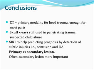 Conclusions
 CT = primary modality for head trauma, enough for
most parts
 Skull x-rays still used in penetrating trauma,
suspected child abuse
MRI to help predicting prognosis by detection of
subtle injuries i.e., contusion and DAI
Primary vs secondary lesion.
Often, secondary lesion more important
 