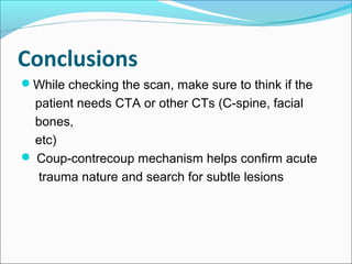 Conclusions
While checking the scan, make sure to think if the
patient needs CTA or other CTs (C-spine, facial
bones,
etc)
 Coup-contrecoup mechanism helps confirm acute
trauma nature and search for subtle lesions
 