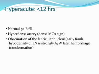 Hyperacute: <12 hrs
• Normal 50-60%
• Hyperdense artery (dense MCA sign)
• Obscuration of the lenticular nucleus(early frank
hypodensity of LN is strongly A/W later hemorrhagic
transformation)
 