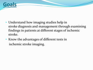 Goals
• Understand how imaging studies help in
stroke diagnosis and management through examining
findings in patients at different stages of ischemic
stroke.
• Know the advantages of different tests in
ischemic stroke imaging.
 