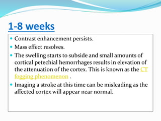 1-8 weeks
 Contrast enhancement persists.
 Mass effect resolves.
 The swelling starts to subside and small amounts of
cortical petechial hemorrhages results in elevation of
the attenuation of the cortex. This is known as the CT
fogging phenomenon .
 Imaging a stroke at this time can be misleading as the
affected cortex will appear near normal.
 