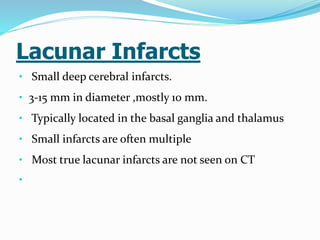 Lacunar Infarcts
• Small deep cerebral infarcts.
• 3-15 mm in diameter ,mostly 10 mm.
• Typically located in the basal ganglia and thalamus
• Small infarcts are often multiple
• Most true lacunar infarcts are not seen on CT
•
 