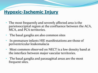 Hypoxic-Ischemic Injury
• The most frequently and severely affected area is the
parietooccipital region at the confluence between the ACA,
MCA, and PCA territories.
• The basal ganglia are also common sites
• In premature infants HIE manifestations are those of
periventricular leukomalacia
• Most common observed on NECT is a low density band at
the interface between major vascular territories.
• The basal ganglia and parasagittal areas are the most
frequent sites.
 