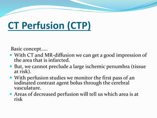 CT Perfusion (CTP)
Basic concept…..
 With CT and MR-diffusion we can get a good impression of
the area that is infarcted.
 But, we cannot preclude a large ischemic penumbra (tissue
at risk).
 With perfusion studies we monitor the first pass of an
iodinated contrast agent bolus through the cerebral
vasculature.
 Areas of decreased perfusion will tell us which area is at
risk
 
