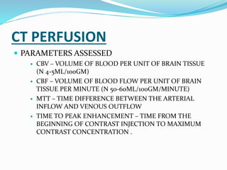 CT PERFUSION
 PARAMETERS ASSESSED
 CBV – VOLUME OF BLOOD PER UNIT OF BRAIN TISSUE
(N 4-5ML/100GM)
 CBF – VOLUME OF BLOOD FLOW PER UNIT OF BRAIN
TISSUE PER MINUTE (N 50-60ML/100GM/MINUTE)
 MTT – TIME DIFFERENCE BETWEEN THE ARTERIAL
INFLOW AND VENOUS OUTFLOW
 TIME TO PEAK ENHANCEMENT – TIME FROM THE
BEGINNING OF CONTRAST INJECTION TO MAXIMUM
CONTRAST CONCENTRATION .
 