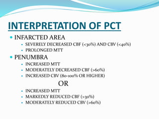INTERPRETATION OF PCT
 INFARCTED AREA
 SEVERELY DECREASED CBF (<30%) AND CBV (<40%)
 PROLONGED MTT
 PENUMBRA
 INCREASED MTT
 MODERATELY DECREASED CBF (>60%)
 INCREASED CBV (80-100% OR HIGHER)
OR
 INCREASED MTT
 MARKEDLY REDUCED CBF (>30%)
 MODERATELY REDUCED CBV (>60%)
 