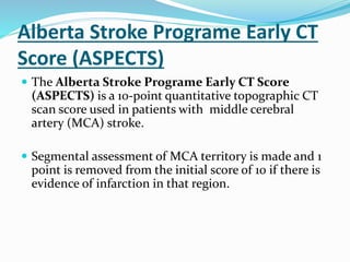 Alberta Stroke Programe Early CT
Score (ASPECTS)
 The Alberta Stroke Programe Early CT Score
(ASPECTS) is a 10-point quantitative topographic CT
scan score used in patients with middle cerebral
artery (MCA) stroke.
 Segmental assessment of MCA territory is made and 1
point is removed from the initial score of 10 if there is
evidence of infarction in that region.
 