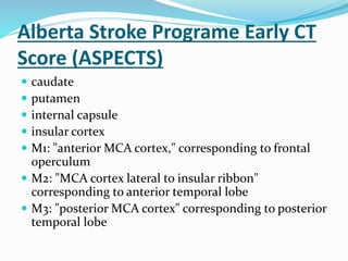 Alberta Stroke Programe Early CT
Score (ASPECTS)
 caudate
 putamen
 internal capsule
 insular cortex
 M1: "anterior MCA cortex," corresponding to frontal
operculum
 M2: "MCA cortex lateral to insular ribbon"
corresponding to anterior temporal lobe
 M3: "posterior MCA cortex" corresponding to posterior
temporal lobe
 