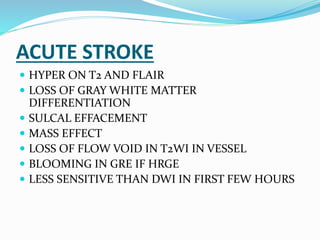 ACUTE STROKE
 HYPER ON T2 AND FLAIR
 LOSS OF GRAY WHITE MATTER
DIFFERENTIATION
 SULCAL EFFACEMENT
 MASS EFFECT
 LOSS OF FLOW VOID IN T2WI IN VESSEL
 BLOOMING IN GRE IF HRGE
 LESS SENSITIVE THAN DWI IN FIRST FEW HOURS
 