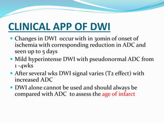 CLINICAL APP OF DWI
 Changes in DWI occur with in 30min of onset of
ischemia with corresponding reduction in ADC and
seen up to 5 days
 Mild hyperintense DWI with pseudonormal ADC from
1 -4wks
 After several wks DWI signal varies (T2 effect) with
increased ADC
 DWI alone cannot be used and should always be
compared with ADC to assess the age of infarct
 