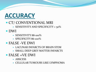 ACCURACY
 CT/ CONVENTIONAL MRI
 SENSITIVITY AND SPECIFICITY < 50%
 DWI
 SENSITIVITY 88-100%
 SPECIFICITY 86-100%
 FALSE -VE DWI
 LACUNAR INFARCTS OF BRAIN STEM
 SMALL DEEP GREY MATTER INFARCTS
 FALSE +VE DWI
 ABSCESS
 CELLULAR TUMOURS LIKE LYMPHOMA
 
