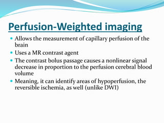 Perfusion-Weighted imaging
 Allows the measurement of capillary perfusion of the
brain
 Uses a MR contrast agent
 The contrast bolus passage causes a nonlinear signal
decrease in proportion to the perfusion cerebral blood
volume
 Meaning, it can identify areas of hypoperfusion, the
reversible ischemia, as well (unlike DWI)
 