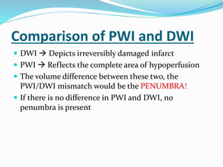 Comparison of PWI and DWI
 DWI  Depicts irreversibly damaged infarct
 PWI  Reflects the complete area of hypoperfusion
 The volume difference between these two, the
PWI/DWI mismatch would be the PENUMBRA!
 If there is no difference in PWI and DWI, no
penumbra is present
 