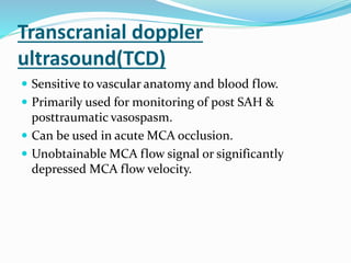 Transcranial doppler
ultrasound(TCD)
 Sensitive to vascular anatomy and blood flow.
 Primarily used for monitoring of post SAH &
posttraumatic vasospasm.
 Can be used in acute MCA occlusion.
 Unobtainable MCA flow signal or significantly
depressed MCA flow velocity.
 