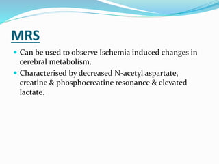 MRS
 Can be used to observe Ischemia induced changes in
cerebral metabolism.
 Characterised by decreased N-acetyl aspartate,
creatine & phosphocreatine resonance & elevated
lactate.
 