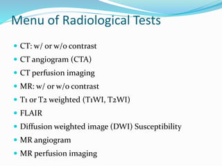 Menu of Radiological Tests
 CT: w/ or w/o contrast
 CT angiogram (CTA)
 CT perfusion imaging
 MR: w/ or w/o contrast
 T1 or T2 weighted (T1WI, T2WI)
 FLAIR
 Diffusion weighted image (DWI) Susceptibility
 MR angiogram
 MR perfusion imaging
 