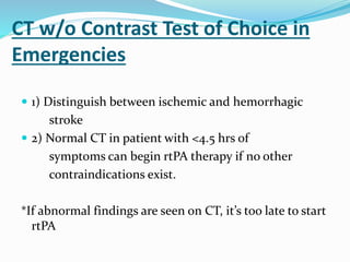 CT w/o Contrast Test of Choice in
Emergencies
 1) Distinguish between ischemic and hemorrhagic
stroke
 2) Normal CT in patient with <4.5 hrs of
symptoms can begin rtPA therapy if no other
contraindications exist.
*If abnormal findings are seen on CT, it’s too late to start
rtPA
 