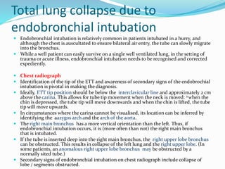 Total lung collapse due to
endobronchial intubation
 Endobronchial intubation is relatively common in patients intubated in a hurry, and
although the chest is auscultated to ensure bilateral air entry, the tube can slowly migrate
into the bronchus.
 While a well patient can easily survive on a single well ventilated lung, in the setting of
trauma or acute illness, endobronchial intubation needs to be recognised and corrected
expediently.
 Chest radiograph
 Identification of the tip of the ETT and awareness of secondary signs of the endobrochial
intubation is pivotal in making the diagnosis.
 Ideally, ETT tip position should be below the interclavicular line and approximately 2 cm
above the carina. This allows for tube tip movement when the neck is moved: 2 when the
chin is depressed, the tube tip will move downwards and when the chin is lifted, the tube
tip will move upwards.
 In circumstances where the carina cannot be visualised, its location can be inferred by
identifying the aazygos arch and the arch of the aorta.
 The right main bronchus has a more vertical orientation than the left. Thus, if
endobronchial intubation occurs, it is (more often than not) the right main bronchus
that is intubated.
 If the tube is inserted deep into the right main bronchus, the right upper lobe bronchus
can be obstructed. This results in collapse of the left lung and the right upper lobe. (In
some patients, an anomalous right upper lobe bronchus may be obstructed by a
normally sited tube.)
 Secondary signs of endobronchial intubation on chest radiograph include collapse of
lobe / segments obstructed.
 