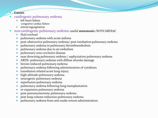  Causes
 cardiogenic pulmonary oedema
 left heart failure
congestive cardiac failure
 mitral regurgitation
 non cardiogenic pulmonary oedema: useful mnemonic: NOTCARDIAC
 fluid overload
 pulmonary oedema with acute asthma
 post-obstructive pulmonary oedema/ post intubation pulmonary oedema
 pulmonary oedema in pulmonary thromboembolism
 pulmonary oedema due to air embolism
 pulmonary veno-occlusive disease
 near drowning pulmonary oedema / asphyxiation pulmonary oedema
 ARDS- pulmonary oedema with diffuse alveolar damage
 heroin-induced pulmonary oedema
 pulmonary oedema following administration of cytokines
 transfusion related acute lung injury
 high-altitude pulmonary oedema
 neurogenic pulmonary oedema
 reperfusion pulmonary oedema
 pulmonary oedema following lung transplantation
 re-expansion pulmonary oedema
 post-pneumonectomy pulmonary oedema
 post lung volume reduction pulmonary oedema
 pulmonary oedema from anti snake venom administration.
 