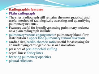  Radiographic features
 Plain radiograph
 The chest radiograph still remains the most practical and
useful method of radiologically assessing and quantifying
pulmonary oedema .
 Features useful for broadly assessing pulmonary oedema
on a plain radiograph include:
 pulmonary venous engorgement/ pulmonary blood flow
distribution / upper lobe pulmonary venous diversion
 cardiac size/cardio-thoracic ratio: useful for assessing for
an underlying cardiogenic cause or association
 presence of peri-bronchial cuffing
 septal lines: Kerley lines
 bat wing pulmonary opacities
 pleural effusions
 