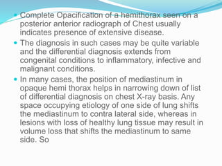  Complete Opacification of a hemithorax seen on a
posterior anterior radiograph of Chest usually
indicates presence of extensive disease.
 The diagnosis in such cases may be quite variable
and the differential diagnosis extends from
congenital conditions to inflammatory, infective and
malignant conditions.
 In many cases, the position of mediastinum in
opaque hemi thorax helps in narrowing down of list
of differential diagnosis on chest X-ray basis. Any
space occupying etiology of one side of lung shifts
the mediastinum to contra lateral side, whereas in
lesions with loss of healthy lung tissue may result in
volume loss that shifts the mediastinum to same
side. So
 
