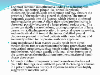  The most common mesothelioma finding on radiographs is
unilateral, concentric, plaque like, or nodular pleural
thickening.Pleural effusions are common and may obscure the
presence of the un derlying pleural thickening. The tumor
frequently extends into the fissures, which become thickened
and irregular in contour. A slight right-sided predominance is
observed, possibly because of a larger pleural surface area. The
tumor can rigidly encase the lung, causing compression of lung
parenchyma, diaphragm elevation, inter-costal space narrowing,
and mediastinal shift toward the tumor. Calcified pleural
plaques are present in 20% of patients with mesothelioma and
are usually related to the previous asbestos exposure.
 Lung nodules and hilar masses usually result from direct
mesothelioma tumor extension into the lung parenchyma and
mediastinal structures, such as lymph nodes, the pericardium,
and the heart. Although usually unilateral, direct extension of
the tumor across the mediastinum into the contralateral hemi-
thorax does occur.
 Although a definite diagnosis cannot be made on the basis of
plain film findings, new unilateral pleural thickening or effusion
in a patient who has a history of exposure to asbestos is highly
suggestive of mesothelioma.
 