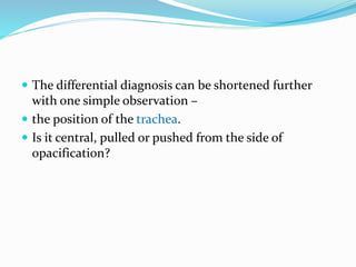  The differential diagnosis can be shortened further
with one simple observation –
 the position of the trachea.
 Is it central, pulled or pushed from the side of
opacification?
 