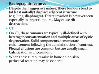  Radiographic features
 Despite their aggressive nature, these tumours tend to
(at least initially) displace adjacent structure
(e.g. lung, diaphragm). Direct invasion is however seen
especially in larger tumours . May cause rib
destruction.
 CT
 On CT, these tumours are typically ill-defined with
heterogeneous attenuation and multiple areas of cystic
degeneration. Solid components demonstrate
enhancement following the administration of contrast.
Pleural effusions are common but are usually small .
Calcification is uncommon .
 When these tumours arise in bone onion skin
periosteal reaction may be evident.
 